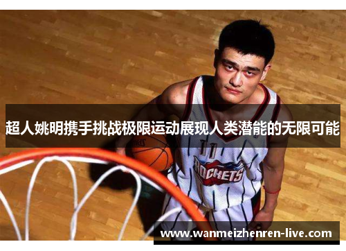 超人姚明携手挑战极限运动展现人类潜能的无限可能