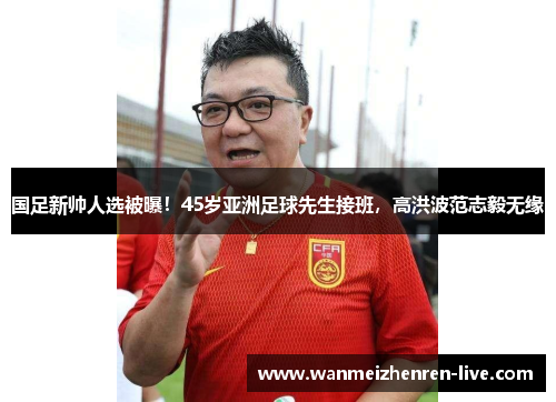 国足新帅人选被曝！45岁亚洲足球先生接班，高洪波范志毅无缘