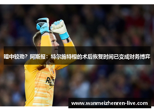 暗中较劲？阿斯报：特尔施特根的术后恢复时间已变成财务博弈